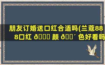 朋友订婚送口红合适吗(兰蔻888口红 🕊 颜 🐴 色好看吗)